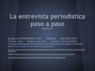 La entrevista periodística
paso a paso@paulabravo
Basada en INTERVIEWING WITH COURAGE AND CREATIVITY
Turning story subjects and story sources into storytellers.
Por Jacqui Banaszynski del National Center for Business Journalism y Guía para
perfeccionar el arte de la entrevista periodística.
http://www.poynter.org/how-tos/newsgathering-storytelling/chip-on-your-shoulder/205518/how-journalists-can-become-better-
interviewers/
https://knightcenter.utexas.edu/es/blog/00-14112-guia-para-perfeccionar-el-arte-de-la-entrevista-periodistica
http://businessjournalism.org/wp-content/uploads/2013/05/The-Interview-Arc-Banaszynski.pdf
 