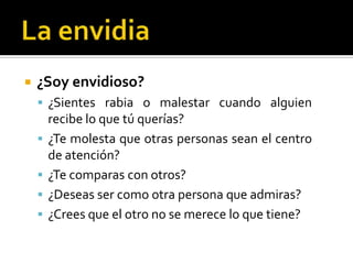 La envidia¿Soy envidioso?¿Sientes rabia o malestar cuando alguien recibe lo que tú querías?¿Te molesta que otras personas sean el centro de atención?¿Te comparas con otros? ¿Deseas ser como otra persona que admiras?¿Crees que el otro no se merece lo que tiene?