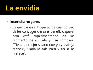 La envidiaIncendia hogaresLa envidia en el hogar surge cuando uno de los cónyuges desea el beneficio que el otro está experimentando en un momento de su vida y  se compara: “Tiene un mejor salario que yo y trabaja menos”, “Todo le sale bien y no se lo merece”.