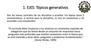 1. EJES: Tópicos generativos
Son los temas centrales de las disciplina a enseñar. Un tópico tiene 3
características: i) central para la disciplina, ii) rico en conexiones y iii)
accesible a los estudiantes.
“El currículo debe involucrar a los alumnos en constantes espirales de
indagación que los lleven desde un conjunto de respuestas hacia
preguntas más profundas que revelen conexiones entre el tópico que
se está tratando y otras ideas, preguntas y problemas fundamentales.”
(Stone Wiske, 1999)
 