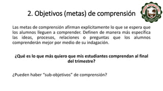2. Objetivos (metas) de comprensión
Las metas de comprensión afirman explícitamente lo que se espera que
los alumnos lleguen a comprender. Definen de manera más específica
las ideas, procesos, relaciones o preguntas que los alumnos
comprenderán mejor por medio de su indagación.
¿Qué es lo que más quiero que mis estudiantes comprendan al final
del trimestre?
¿Pueden haber “sub-objetivos” de comprensión?
 