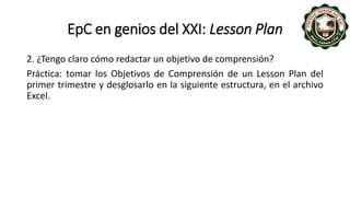 EpC en genios del XXI: Lesson Plan
2. ¿Tengo claro cómo redactar un objetivo de comprensión?
Práctica: tomar los Objetivos de Comprensión de un Lesson Plan del
primer trimestre y desglosarlo en la siguiente estructura, en el archivo
Excel.
 