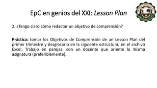 EpC en genios del XXI: Lesson Plan
2. ¿Tengo claro cómo redactar un objetivo de comprensión?
Práctica: tomar los Objetivos de Comprensión de un Lesson Plan del
primer trimestre y desglosarlo en la siguiente estructura, en el archivo
Excel. Trabajo en parejas, con un docente que oriente la misma
asignatura (preferiblemente).
 