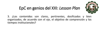 EpC en genios del XXI: Lesson Plan
3. ¿Los contenidos son claros, pertinentes, dosificados y bien
organizados, de acuerdo con el eje, el objetivo de comprensión y los
tiempos institucionales?
 