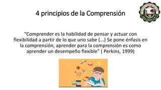 4 principios de la Comprensión
“Comprender es la habilidad de pensar y actuar con
flexibilidad a partir de lo que uno sabe (...) Se pone énfasis en
la comprensión, aprender para la comprensión es como
aprender un desempeño flexible” ( Perkins, 1999)
 