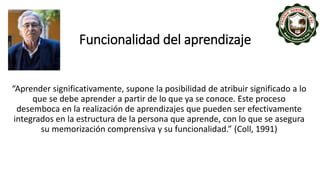 Funcionalidad del aprendizaje
“Aprender significativamente, supone la posibilidad de atribuir significado a lo
que se debe aprender a partir de lo que ya se conoce. Este proceso
desemboca en la realización de aprendizajes que pueden ser efectivamente
integrados en la estructura de la persona que aprende, con lo que se asegura
su memorización comprensiva y su funcionalidad.” (Coll, 1991)
 