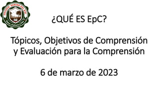 ¿QUÉ ES EpC?
Tópicos, Objetivos de Comprensión
y Evaluación para la Comprensión
6 de marzo de 2023
 