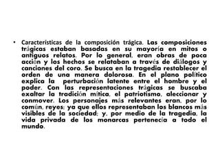 • Características de la composición trágica. Las composiciones
trágicas estaban basadas en su mayoría en mitos o
antiguos relatos. Por lo general, eran obras de poca
acción y los hechos se relataban a través de diálogos y
canciones del coro. Se busca en la tragedia restablecer el
orden de una manera dolorosa. En el plano político
explica la perturbación latente entre el hombre y el
poder. Con las representaciones trágicas se buscaba
exaltar la tradición mítica, el patriotismo, aleccionar y
conmover. Los personajes más relevantes eran, por lo
común, reyes; ya que ellos representaban los blancos más
visibles de la sociedad; y, por medio de la tragedia, la
vida privada de los monarcas pertenecía a todo el
mundo.
 