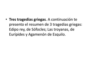• Tres tragedias griegas. A continuación te
presento el resumen de 3 tragedias griegas:
Edipo rey, de Sófocles; Las troyanas, de
Eurípides y Agamenón de Esquilo.
 