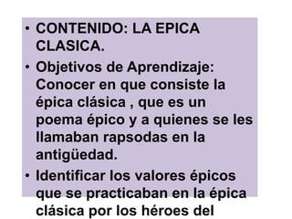 • CONTENIDO: LA EPICA
CLASICA.
• Objetivos de Aprendizaje:
Conocer en que consiste la
épica clásica , que es un
poema épico y a quienes se les
llamaban rapsodas en la
antigüedad.
• Identificar los valores épicos
que se practicaban en la épica
clásica por los héroes del
 