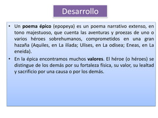 • Un poema épico (epopeya) es un poema narrativo extenso, en
tono majestuoso, que cuenta las aventuras y proezas de uno o
varios héroes sobrehumanos, comprometidos en una gran
hazaña (Aquiles, en La ilíada; Ulises, en La odisea; Eneas, en La
eneida).
• En la épica encontramos muchos valores. El héroe (o héroes) se
distingue de los demás por su fortaleza física, su valor, su lealtad
y sacrificio por una causa o por los demás.
Desarrollo
 