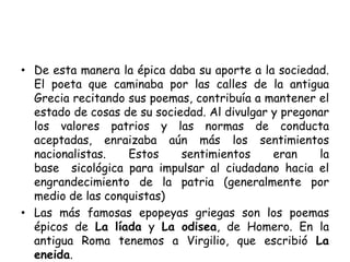 • De esta manera la épica daba su aporte a la sociedad.
El poeta que caminaba por las calles de la antigua
Grecia recitando sus poemas, contribuía a mantener el
estado de cosas de su sociedad. Al divulgar y pregonar
los valores patrios y las normas de conducta
aceptadas, enraizaba aún más los sentimientos
nacionalistas. Estos sentimientos eran la
base sicológica para impulsar al ciudadano hacia el
engrandecimiento de la patria (generalmente por
medio de las conquistas)
• Las más famosas epopeyas griegas son los poemas
épicos de La líada y La odisea, de Homero. En la
antigua Roma tenemos a Virgilio, que escribió La
eneida.
 
