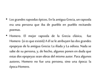 • Los grandes rapsodas épicos. En la antigua Grecia, un rapsoda
era una persona que iba de pueblo en pueblo recitando
poemas.
• Homero. El mejor rapsoda de la Grecia clásica, fue
Homero (si es que existió) A él se le atribuyen las dos grandes
epopeyas de la antigua Grecia: La ilíada y La odisea. Nada se
sabe de su persona, y, de hecho, algunos ponen en duda que
estas dos epopeyas sean obras del mismo autor. Para algunos
autores, Homero no fue una persona, sino una época: la
época Homero.
 