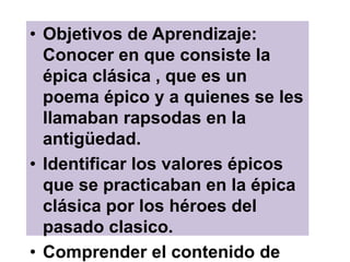 • Objetivos de Aprendizaje:
Conocer en que consiste la
épica clásica , que es un
poema épico y a quienes se les
llamaban rapsodas en la
antigüedad.
• Identificar los valores épicos
que se practicaban en la épica
clásica por los héroes del
pasado clasico.
• Comprender el contenido de
 