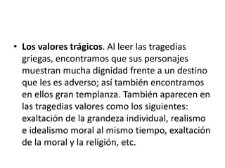 • Los valores trágicos. Al leer las tragedias
griegas, encontramos que sus personajes
muestran mucha dignidad frente a un destino
que les es adverso; así también encontramos
en ellos gran templanza. También aparecen en
las tragedias valores como los siguientes:
exaltación de la grandeza individual, realismo
e idealismo moral al mismo tiempo, exaltación
de la moral y la religión, etc.
 