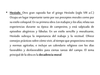 • Hesíodo. Otro gran rapsoda fue el griego Hesíodo (siglo VIII a.C.)
Ocupa un lugar importante tanto por sus preceptos morales como por
su estilo coloquial. En su primera obra Los trabajos y los días, relata sus
experiencias durante su época de campesino, y está salpicada de
episodios alegóricos y fábulas. En un estilo sencillo y moralizante,
Hesíodo subraya la importancia del trabajo y la rectitud. Ofrece
consejos prácticos sobre cómo vivir, al tiempo que proporciona recetas
y normas agrícolas, e incluye un calendario religioso con los días
favorables y desfavorables para ciertas tareas del campo. El tema
principal de la obra es ladecadencia moral.
 