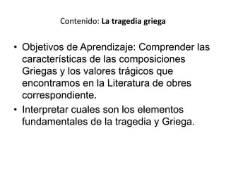 • Objetivos de Aprendizaje: Comprender las
características de las composiciones
Griegas y los valores trágicos que
encontramos en la Literatura de obres
correspondiente.
• Interpretar cuales son los elementos
fundamentales de la tragedia y Griega.
Contenido: La tragedia griega
 