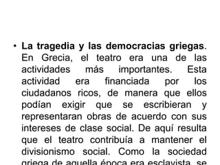• La tragedia y las democracias griegas.
En Grecia, el teatro era una de las
actividades más importantes. Esta
actividad era financiada por los
ciudadanos ricos, de manera que ellos
podían exigir que se escribieran y
representaran obras de acuerdo con sus
intereses de clase social. De aquí resulta
que el teatro contribuía a mantener el
divisionismo social. Como la sociedad
 