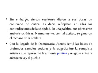 • Sin embargo, ciertos escritores dieron a sus obras un
contenido de crítica. Es decir, reflejaban en ellas las
contradicciones de la sociedad. En una palabra, sus obras eran
anti-aristocráticas. Naturalmente, con tal actitud, se ganaron
elrechazo de la nobleza.
• Con la llegada de la Democracia, Atenas sentó las bases de
profundos cambios sociales y la tragedia fue la conquista
artística que representó la armonía política y religiosa entre la
aristocracia y elpueblo
 