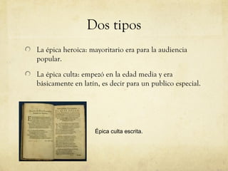 Dos tipos
La épica heroica: mayoritario era para la audiencia
popular.

La épica culta: empezó en la edad media y era
básicamente en latín, es decir para un publico especial.




                   Épica culta escrita.
 