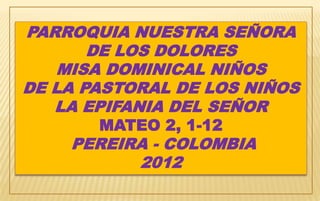 PARROQUIA NUESTRA SEÑORA
       DE LOS DOLORES
   MISA DOMINICAL NIÑOS
DE LA PASTORAL DE LOS NIÑOS
   LA EPIFANIA DEL SEÑOR
       MATEO 2, 1-12
    PEREIRA - COLOMBIA
          2012
 