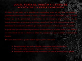 ¿CUÁL SERÍA EL OBJETO Y CAMPO DE
               ACCIÓN DE LA EPISTEMOLOGÍA?

El objeto de esta radica en la necesidad del conocimiento, como tal este debe ser estudiado a
profundidad dando como resultado la ciencia, su campo de acción es muy amplio ya que es posible
explicar que en la epistemología se profundiza en los conceptos, leyes y métodos de una
ciencia, entonces esto se convierte en un enfoque esencial en el logro de la excelencia que se aspira.

Determinar lo esencial en los problemas que estudia una ciencia es una buena parte de su solución.

Se puede decir que esta se interesa por conocer el conocimiento en sí mismo, como es; sin embargo
no como debería de ser, su objetivo es aclarar las condiciones en que es posible el conocimiento
humano.

 Con lo mencionado se pueden deducir algunos puntos como estos:


           La epistemología nos ayuda a dilucidar y sistematizar conceptos filosóficos
           Nos podría ayudar a resolver los problemas Científico–filosóficos
           Participar en las discusiones sobre la naturaleza y el valor de la ciencia pura y aplicada
 