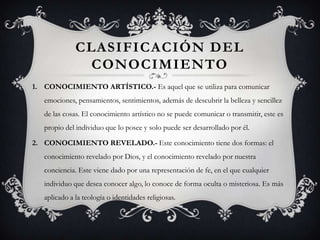 CLASIFICACIÓN DEL
               CONOCIMIENTO
1. CONOCIMIENTO ARTÍSTICO.- Es aquel que se utiliza para comunicar
   emociones, pensamientos, sentimientos, además de descubrir la belleza y sencillez
   de las cosas. El conocimiento artístico no se puede comunicar o transmitir, este es
   propio del individuo que lo posee y solo puede ser desarrollado por él.

2. CONOCIMIENTO REVELADO.- Este conocimiento tiene dos formas: el
   conocimiento revelado por Dios, y el conocimiento revelado por nuestra
   conciencia. Este viene dado por una representación de fe, en el que cualquier
   individuo que desea conocer algo, lo conoce de forma oculta o misteriosa. Es más
   aplicado a la teología o identidades religiosas.
 