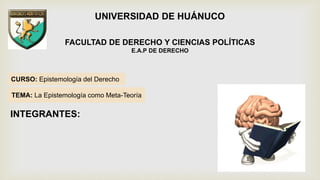 CURSO: Epistemología del Derecho
UNIVERSIDAD DE HUÁNUCO
FACULTAD DE DERECHO Y CIENCIAS POLÍTICAS
E.A.P DE DERECHO
TEMA: La Epistemología como Meta-Teoría
INTEGRANTES:
 