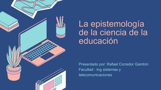La epistemología
de la ciencia de la
educación
Presentado por: Rafael Corredor Gambín
Facultad : Ing sistemas y
telecomunicaciones
 