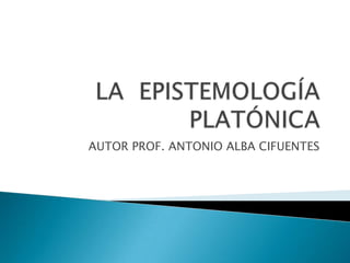 LA  EPISTEMOLOGÍA PLATÓNICA AUTOR PROF. ANTONIO ALBA CIFUENTES 