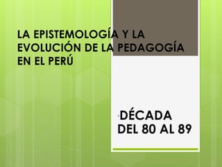 LA EPISTEMOLOGÍA Y LA
EVOLUCIÓN DE LA PEDAGOGÍA
EN EL PERÚ
´DÉCADA
DEL 80 AL 89
 