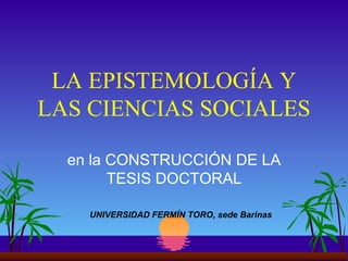 LA EPISTEMOLOGÍA Y LAS CIENCIAS SOCIALES en la CONSTRUCCIÓN DE LA TESIS DOCTORAL UNIVERSIDAD FERMÍN TORO, sede Barinas 