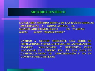 METODO CIENTÍFICO


LA PALABRA MÉTODO DERIVA DE LAS RAÍCES GRIEGAS
 METÁ(HACIA) Y ODOS(CAMINO), EL
SIGNIFICADO ETIMOLÓGICO       ES “CAMINO
HACIA    ALGO”, “PERSECUCIÓN”


CAMINO A SEGUIR MEDIANTE UNA SERIE DE
OPERACIONES Y REGLAS FIJADAS DE ANTEMANO DE
MANERA     VOLUNTARIA Y REFLEXIVA, PARA
ALCANZAR UN CIERTO FIN. ES UNA GUÍA, UN
CAMINO, UN MODO DE APROXIMACIÓN Y NO UN
CONJUNTO DE CERTEZAS
 