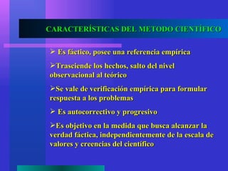 CARACTERÍSTICAS DEL METODO CIENTÍFICO

 Es fáctico, posee una referencia empírica
Trasciende los hechos, salto del nivel
observacional al teórico
Se vale de verificación empírica para formular
respuesta a los problemas
 Es autocorrectivo y progresivo
Es objetivo en la medida que busca alcanzar la
verdad fáctica, independientemente de la escala de
valores y creencias del científico
 