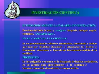 INVESTIGACIÓN CIENTIFICA


ETIMOLÓGICAMENTE LA PALABRA INVESTIGACIÓN:
Proviene del latín in (en) y vestigare (inquirir, indagar, seguir
vestigios), “Descubrir algo”.
EN EL CAMPO DE LAS CIENCIAS:
Es un procedimiento reflexivo, sistemático, controlado y crítico
que tiene por finalidad descubrir o interpretar los hechos o
fenómenos, relaciones o leyes de un determinado ámbito de la
realidad.
PROPÓSITO:
La investigación se centra en la búsqueda de hechos verdaderos,
en un camino para aproximarnos a la realidad e
intentar conocerla, descubrirla y comprenderla.
 