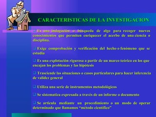 CARACTERISTICAS DE LA INVESTIGACION
 Es una indagación o búsqueda de algo para recoger nuevos
conocimientos que permiten enriquecer el acerbo de una ciencia o
disciplina.

 Exige comprobación y verificación del hecho o fenómeno que se
estudia
 Es una explotación rigurosa a partir de un marco teórico en los que
encajan los problemas y las hipótesis
 Trasciende las situaciones o casos particulares para hacer inferencia
de validez general

 Utiliza una serie de instrumentos metodológicos

 Se sistematiza expresada a través de un informe o documento

 Se articula mediante un procedimiento o un modo de operar
determinado que llamamos “método científico”
 