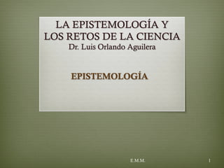 LA EPISTEMOLOGÍA Y
LOS RETOS DE LA CIENCIA
Dr. Luis Orlando Aguilera
EPISTEMOLOGÍA
E.M.M. 1
 