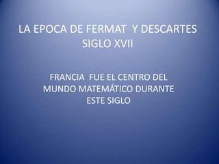 LA EPOCA DE FERMAT Y DESCARTES
SIGLO XVII
FRANCIA FUE EL CENTRO DEL
MUNDO MATEMÁTICO DURANTE
ESTE SIGLO

 