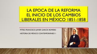 LA EPOCA DE LA REFORMA
EL INICIO DE LOS CAMBIOS
LIBERALES EN MÉXICO 1851-1858
MTRO. FRANCISCO JAVIER GARCÍA ROMERO
HISTORIA DE MÉXICO CONTEMPORÁNEO 1
 