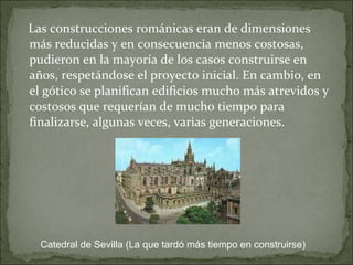 Las construcciones románicas eran de dimensiones más reducidas y en consecuencia menos costosas, pudieron en la mayoría de los casos construirse en años, respetándose el proyecto inicial. En cambio, en el gótico se planifican edificios mucho más atrevidos y costosos que requerían de mucho tiempo para finalizarse, algunas veces, varias generaciones.  Catedral de Sevilla (La que tardó más tiempo en construirse) 