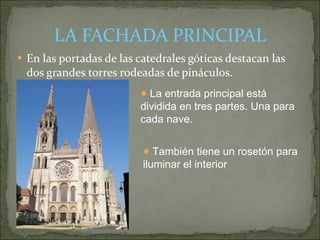 LA FACHADA PRINCIPAL En las portadas de las catedrales góticas destacan las dos grandes torres rodeadas de pináculos. La entrada principal está  dividida en tres partes. Una para cada nave. También tiene un rosetón para iluminar el interior 
