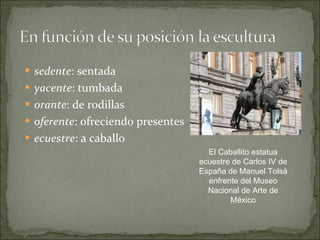 sedente : sentada yacente : tumbada orante : de rodillas oferente : ofreciendo presentes ecuestre : a caballo El Caballito estatua ecuestre de Carlos IV de España de Manuel Tolsá enfrente del Museo Nacional de Arte de México 