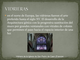 en el norte de Europa, las vidrieras fueron el arte preferido hasta el siglo XV. El desarrollo de la Arquitectura gótica con la progresiva sustitución del muro por grandes ventanales con vitrales de colores que permiten el paso hacia el espacio interior de una luz Vidriera de la Iglesia de San Pedro de Caen (Francia) 