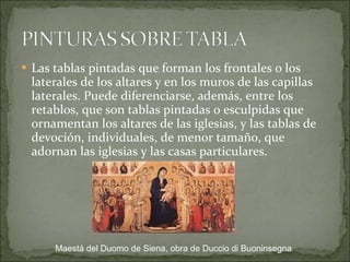 Las tablas pintadas que forman los frontales o los laterales de los altares y en los muros de las capillas laterales. Puede diferenciarse, además, entre los retablos, que son tablas pintadas o esculpidas que ornamentan los altares de las iglesias, y las tablas de devoción, individuales, de menor tamaño, que adornan las iglesias y las casas particulares. Maestá del Duomo de Siena, obra de Duccio di Buoninsegna 