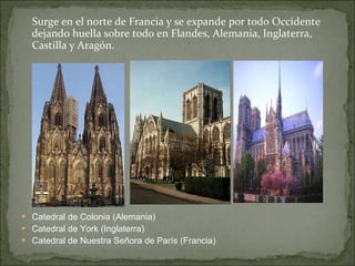 Surge en el norte de Francia y se expande por todo Occidente dejando huella sobre todo en Flandes, Alemania, Inglaterra, Castilla y Aragón.  Catedral de Colonia (Alemania)  Catedral de York (Inglaterra) Catedral de Nuestra Señora de París (Francia) 