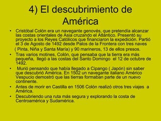 4) El descubrimiento de
América
• Cristóbal Colón era un navegante genovés, que pretendía alcanzar
las costas orientales de Asia cruzando el Atlántico. Presentó su
proyecto a los Reyes Católicos que financiaron la expedición. Partió
el 3 de Agosto de 1492 desde Palos de la Frontera con tres naves
( Pinta, Niña y Santa María) y 90 marineros, 13 de ellos presos.
• Tras varios motines, Colón, que pensaba que la tierra era más
pequeña, llegó a las costas del Santo Domingo el 12 de octubre de
1492.
• Murió pensando que había llegado a Cipango ( Japón) sin saber
que descubrió América. En 1502 un navegante italiano Américo
Vespucio demostró que las tierras formaban parte de un nuevo
continente.
• Antes de morir en Castilla en 1506 Colón realizó otros tres viajes a
América.
• Descubriendo una ruta más segura y explorando la costa de
Centroamérica y Sudamérica.
 