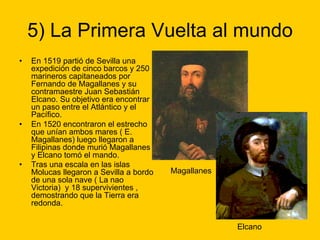 5) La Primera Vuelta al mundo
• En 1519 partió de Sevilla una
expedición de cinco barcos y 250
marineros capitaneados por
Fernando de Magallanes y su
contramaestre Juan Sebastián
Elcano. Su objetivo era encontrar
un paso entre el Atlántico y el
Pacífico.
• En 1520 encontraron el estrecho
que unían ambos mares ( E.
Magallanes) luego llegaron a
Filipinas donde murió Magallanes
y Elcano tomó el mando.
• Tras una escala en las islas
Molucas llegaron a Sevilla a bordo
de una sola nave ( La nao
Victoria) y 18 supervivientes ,
demostrando que la Tierra era
redonda.
Magallanes
Elcano
 