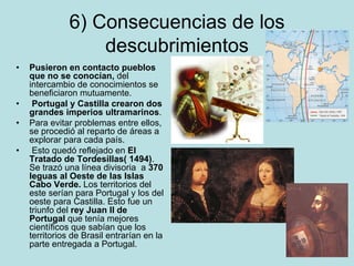6) Consecuencias de los
descubrimientos
• Pusieron en contacto pueblos
que no se conocían, del
intercambio de conocimientos se
beneficiaron mutuamente.
• Portugal y Castilla crearon dos
grandes imperios ultramarinos.
• Para evitar problemas entre ellos,
se procedió al reparto de áreas a
explorar para cada país.
• Esto quedó reflejado en El
Tratado de Tordesillas( 1494).
Se trazó una línea divisoria a 370
leguas al Oeste de las Islas
Cabo Verde. Los territorios del
este serían para Portugal y los del
oeste para Castilla. Esto fue un
triunfo del rey Juan II de
Portugal que tenía mejores
científicos que sabían que los
territorios de Brasil entrarían en la
parte entregada a Portugal.
 