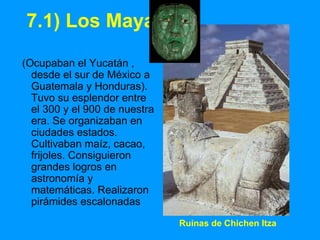 Ruinas de Chichen Itza
7.1) Los Mayas
(Ocupaban el Yucatán ,
desde el sur de México a
Guatemala y Honduras).
Tuvo su esplendor entre
el 300 y el 900 de nuestra
era. Se organizaban en
ciudades estados.
Cultivaban maíz, cacao,
frijoles. Consiguieron
grandes logros en
astronomía y
matemáticas. Realizaron
pirámides escalonadas
 