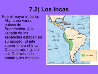 7.2) Los Incas
Fue el mayor imperio.
Abarcaba varios
países de
Sudamérica. A la
llegada de los
españoles estaban en
su apogeo. El jefe
supremo era el Inca
Considerado hijo del
sol. Cultivaban la
patata y los metales.
 